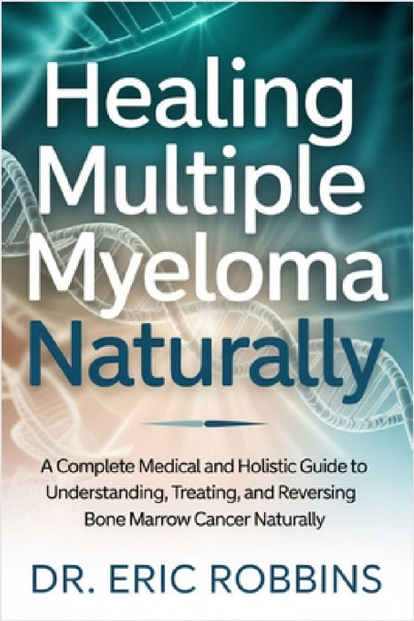 Healing Multiple Myeloma Naturally: A Complete Medical and Holistic Guide to Understanding, Treating, and Reversing Bone Marrow Cancer Naturally by Eric Robbins
