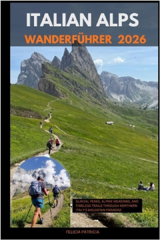 Italian Alps Hiking Guide 2026: Glacial Peaks, Alpine Meadows, and Timeless Trails Through Northern Italy's Mountain Paradise by Felicia Patricia