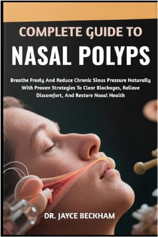 Complete Guide to Nasal Polyps: Breathe Freely And Reduce Chronic Sinus Pressure Naturally With Proven Strategies To Clear Blockages, Relieve Discomfo by Jayce Beckham