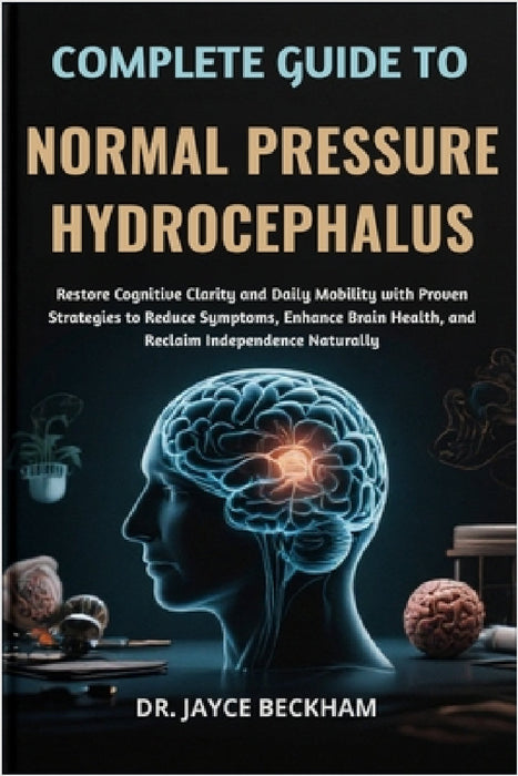 Complete Guide to Normal Pressure Hydrocephalus: Restore Cognitive Clarity and Daily Mobility with Proven Strategies to Reduce Symptoms, Enhance Brain by Jayce Beckham