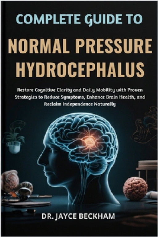 Complete Guide to Normal Pressure Hydrocephalus: Restore Cognitive Clarity and Daily Mobility with Proven Strategies to Reduce Symptoms, Enhance Brain by Jayce Beckham