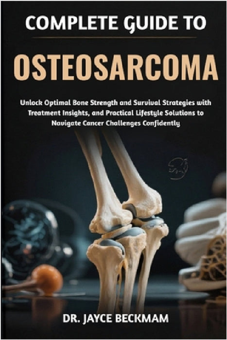 Complete Guide to Osteosarcoma: Unlock Optimal Bone Strength and Survival Strategies with Treatment Insights, and Practical Lifestyle Solutions to Nav by Jayce Beckham