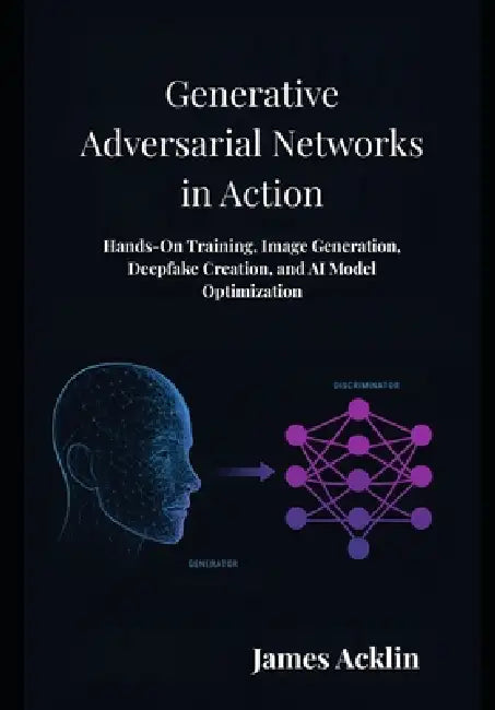 Generative Adversarial Networks in Action: Hands-On Training, Image Generation, Deepfake Creation, and AI Model Optimization by James Acklin