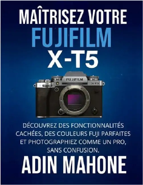 Maîtrisez votre FUJIFILM X-T5: Découvrez des fonctionnalités cachées, des couleurs Fuji parfaites et photographiez comme un pro, sans confusion. by Mahone, Adin