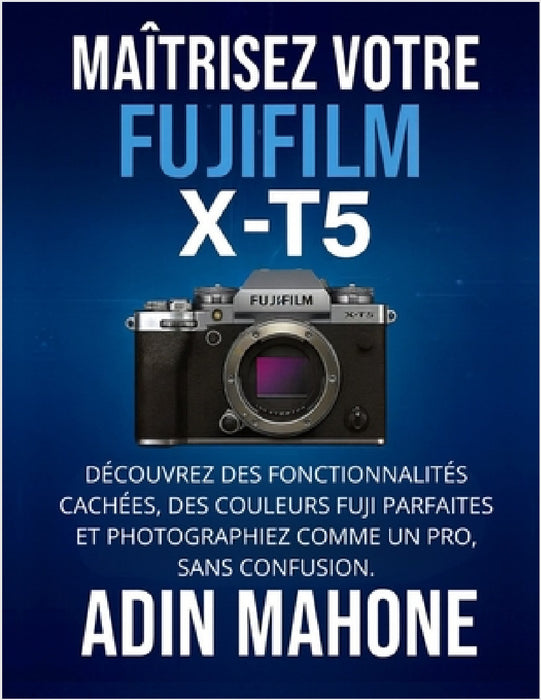 Maîtrisez votre FUJIFILM X-T5: Découvrez des fonctionnalités cachées, des couleurs Fuji parfaites et photographiez comme un pro, sans confusion. by Adin Mahone