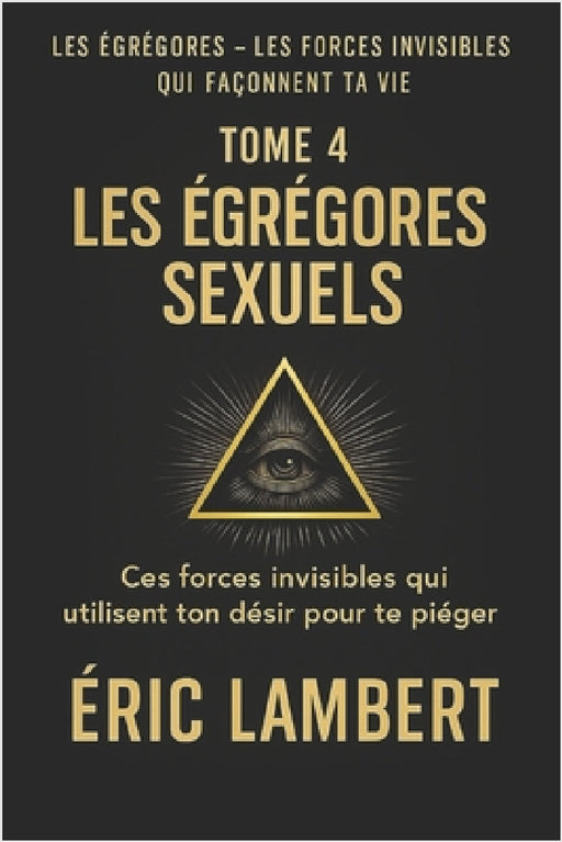 Les Égrégores - Les Forces Invisibles Qui Façonnent Ta Vie - Tome 4 - Les Égrégores Sexuels: Ces forces invisibles qui utilisent ton désir pour te pié by Eric Lambert