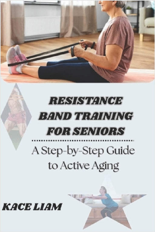 Resistance Band Training for Seniors: A Step-by-Step Guide to Active Aging by Kace Liam