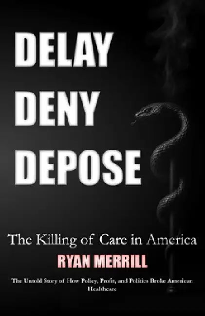 Delay - Deny - Depose: The Killing of Care in America - The Untold Story of How Policy, Profit, and Politics Broke American Healthcare by Ryan Merrill