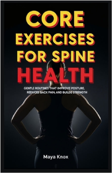 Core Exercises for Spine Health: Gentle Routines that Improve Posture, Reduces Back Pain, and Builds Strength by Maya Knox