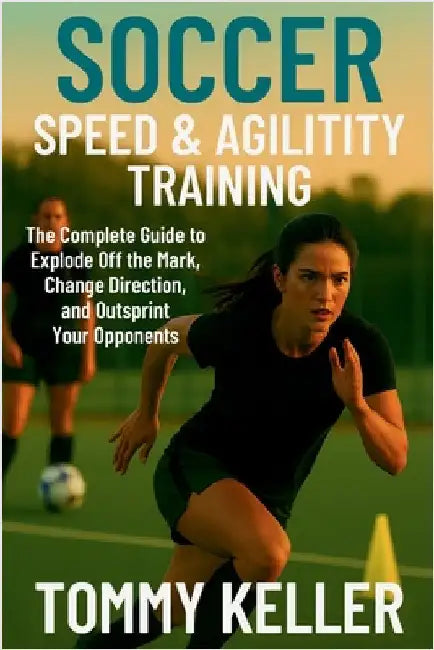 Soccer Speed & Agility Training: The Complete Guide to Explode Off the Mark, Change Direction, and Outsprint Your Opponents by Keller, Tommy