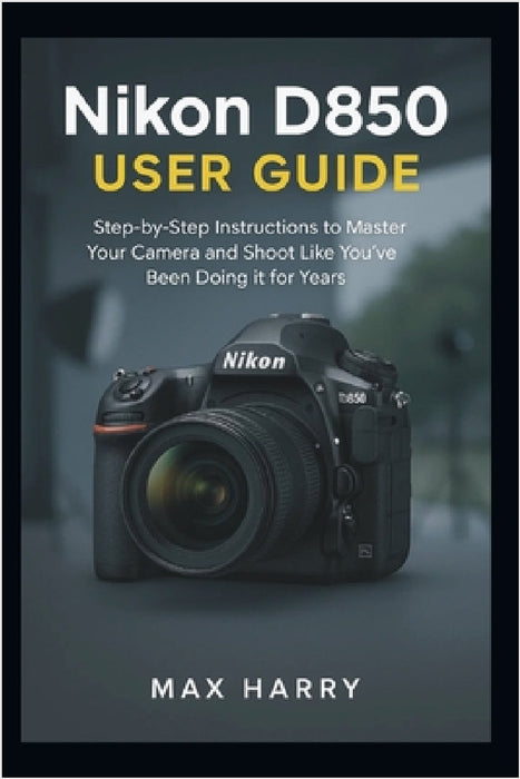 Nikon D850 User Guide: A Practical Handbook for Adjusting Settings, Handling Light, and Getting Sharper Photos by Max Harry