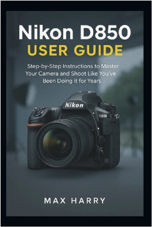 Nikon D850 User Guide: A Practical Handbook for Adjusting Settings, Handling Light, and Getting Sharper Photos by Max Harry