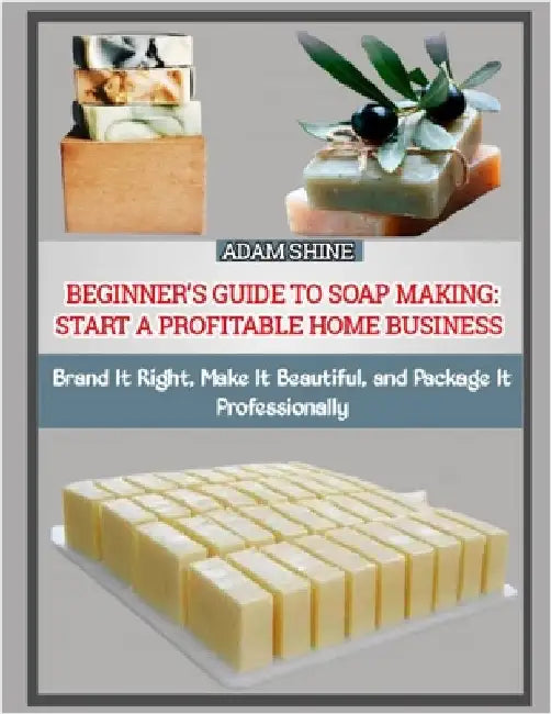 Beginner's Guide to Soap Making: START A PROFITABLE HOME BUSINESS : Brand It Right, Make It Beautiful, and Package It Professionally by Shine, Adam