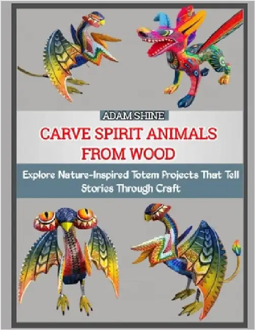 Carve Spirit Animals from Wood: Explore Nature-Inspired Totem Projects That Tell Stories Through Craft by Shine, Adam