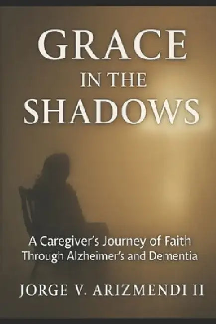 Grace in the Shadows: A Caregiver's Journey of Faith Through Alzheimer's and Dementia by II Arizmendi Jorge V.