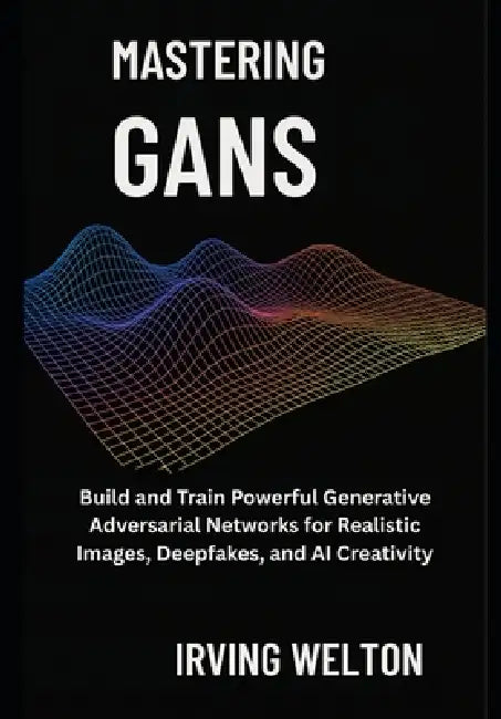 Mastering GANs: Build and Train Powerful Generative Adversarial Networks for Realistic Images, Deepfakes, and AI Creativity by Irving Welton