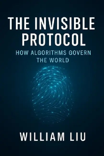The Invisible Protocol: How Algorithms Quietly Took Control of Modern Power by William Liu