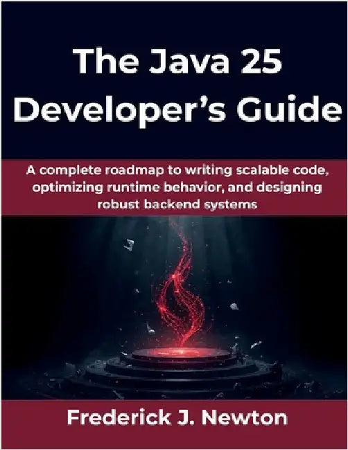The Java 25 Developer's Guide: A complete roadmap to writing scalable code, optimizing runtime behavior, and designing robust backend systems by Newton, Frederick J.