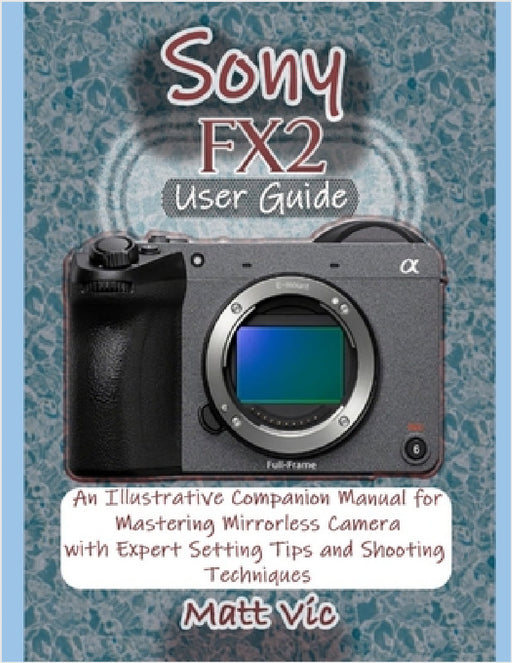 Sony FX2 User Guide: An Illustrative Companion Manual for Mastering Mirrorless Camera with Expert Setting Tips and Shooting Techniques by Matt Vic