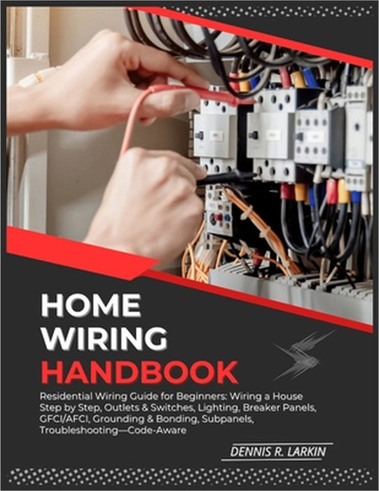 Home Wiring Handbook: Residential Wiring Guide for Beginners: Wiring a House Step by Step, Outlets & Switches, Lighting, Breaker Panels, GFCI/AFCI, Gr by Dennis R. Larkin