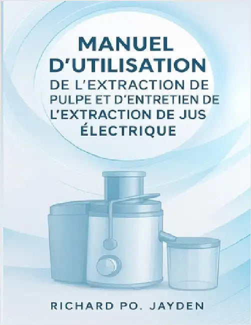Manuel d'Utilisation de l'Extraction de Pulpe Et d'Entretien de l'Extraction de Jus Électrique by Jayden, Richard Po