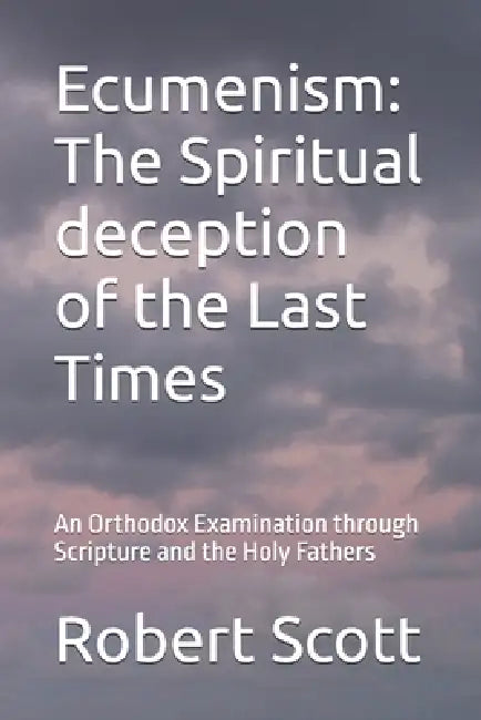 Ecumenism: The Spiritual deception of the Last Times: An Orthodox Examination through Scripture and the Holy Fathers by Robert Scott