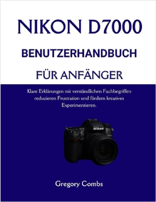 Nikon D7000 Benutzerhandbuch Für Anfänger: Klare Erklärungen mit verständlichen Fachbegriffen reduzieren Frustration und fördern kreatives Experimenti by Gregory Combs