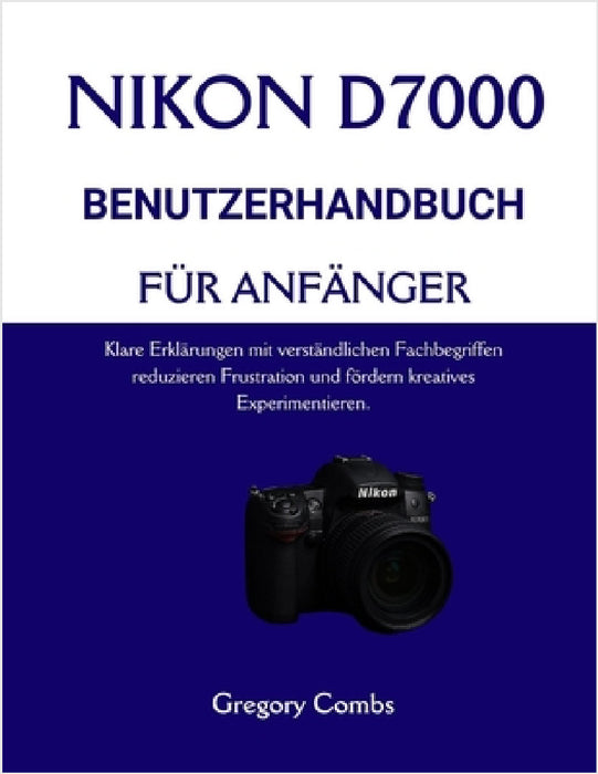Nikon D7000 Benutzerhandbuch Für Anfänger: Klare Erklärungen mit verständlichen Fachbegriffen reduzieren Frustration und fördern kreatives Experimenti by Gregory Combs