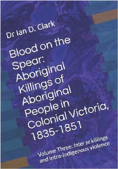 Blood on the Spear: Aboriginal Killings of Aboriginal People in Colonial Victoria, 1835-1851: Volume Three: Inter se killings and intra-Indigenous vio by Clark, Ian D.