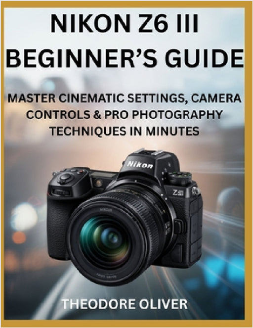 Nikon Z6 III Beginner's Guide: Master Cinematic Settings, Camera Controls & Pro Photography Techniques in Minutes by Theodore Oliver