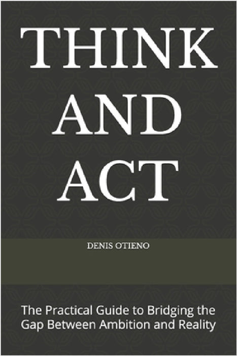 Think and ACT: The Practical Guide to Bridging the Gap Between Ambition and Reality by Denis Otieno