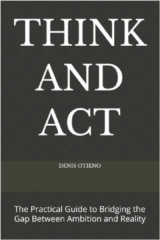 Think and ACT: The Practical Guide to Bridging the Gap Between Ambition and Reality by Denis Otieno