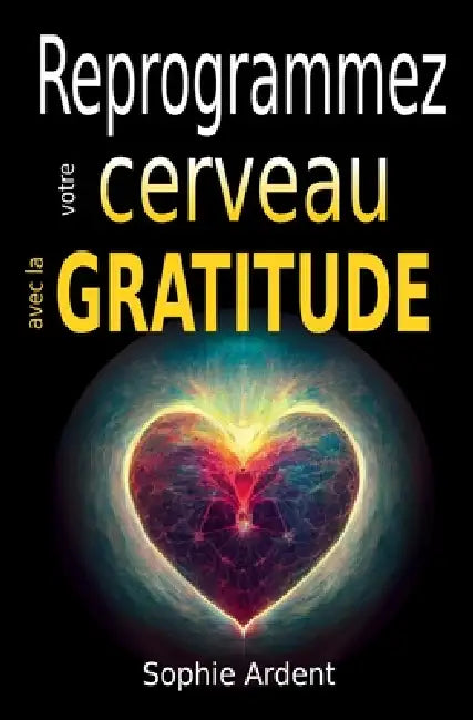 Reprogrammez votre cerveau avec la gratitude: Neurosciences, pleine conscience et psychologie positive pour cultiver le bonheur, transformer votre esp by Sophie Ardent