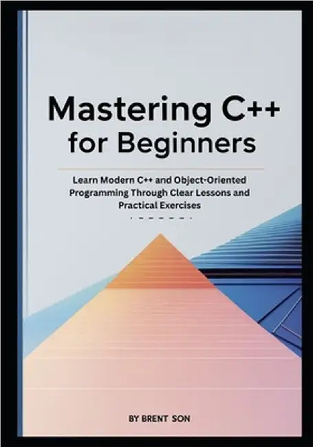 Mastering C++ for Beginners: Learn Modern C++ and Object-Oriented Programming Through Clear Lessons and Practical Exercises by Son, Brent