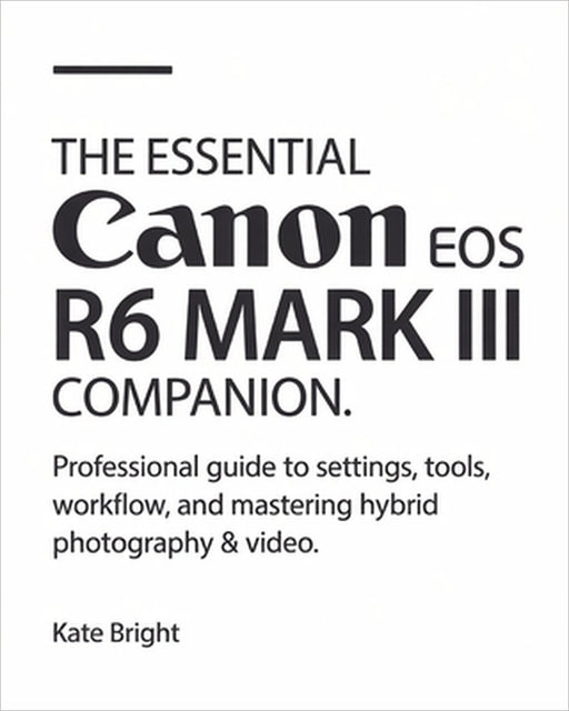 The Essential Canon EOS R6 Mark III Companion: Professional Guide to Settings, Tools, Workflow, and Mastering Hybrid Photography & Video by Kate Bright