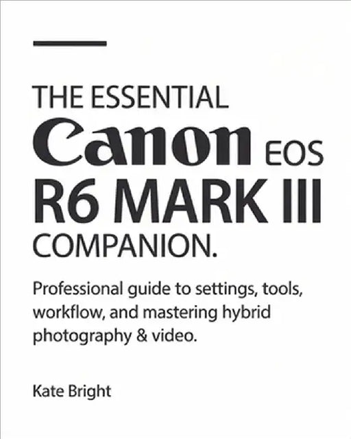 The Essential Canon EOS R6 Mark III Companion: Professional Guide to Settings, Tools, Workflow, and Mastering Hybrid Photography & Video by Bright, Kate