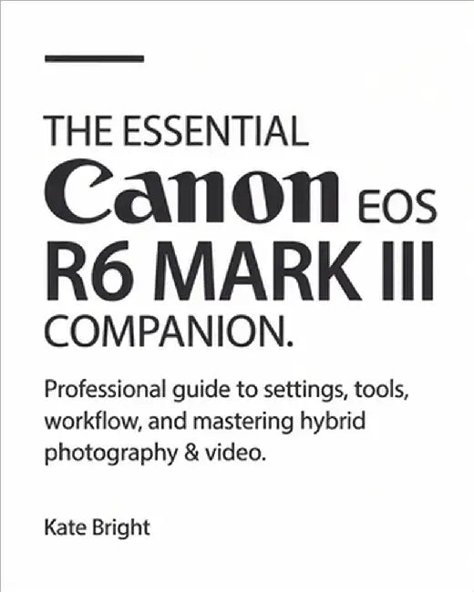 The Essential Canon EOS R6 Mark III Companion: Professional Guide to Settings, Tools, Workflow, and Mastering Hybrid Photography & Video by Bright, Kate