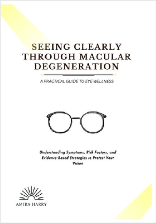 Seeing Clearly Through Macular Degeneration: A PRACTICAL GUIDE TO EYE WELLNESS: Understanding Symptoms, Risk Factors, and Evidence-Based Strategies to by Amira Harry