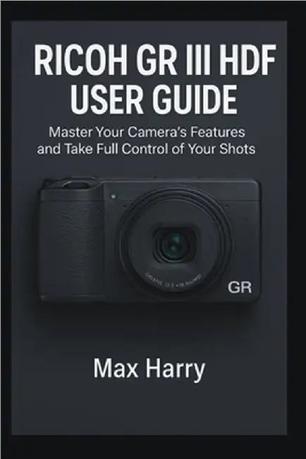 Ricoh GR III HDF User Guide: Master Your Camera's Features and Take Full Control of Your Shots by Harry, Max