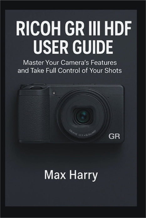 Ricoh GR III HDF User Guide: Master Your Camera's Features and Take Full Control of Your Shots by Max Harry