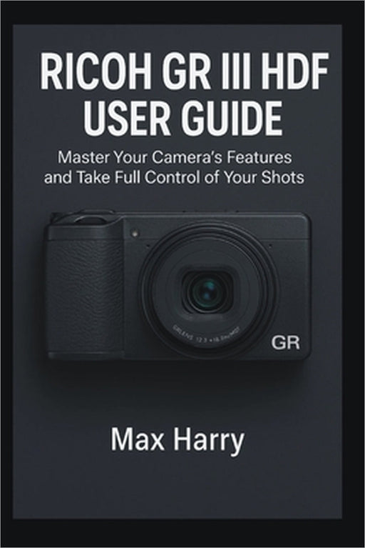 Ricoh GR III HDF User Guide: Master Your Camera's Features and Take Full Control of Your Shots by Max Harry