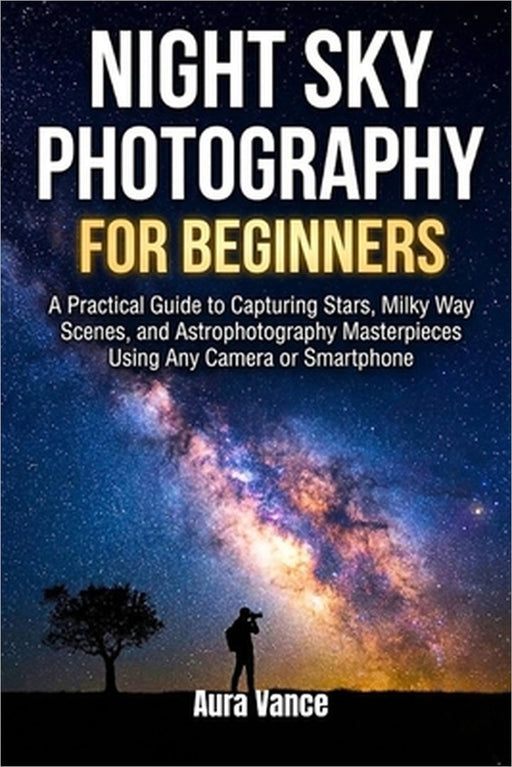 Night Sky Photography for Beginners: A Practical Guide to Capturing Stars, Milky Way Scenes, and Astrophotography Masterpieces Using Any Camera or Sma by Aura Vance