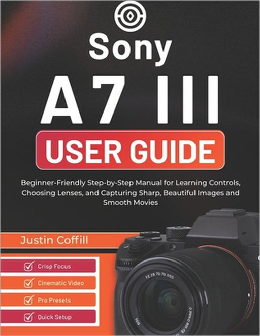 Sony A7 III User Guide: Beginner-Friendly Step-by-Step Manual for Learning Controls, Choosing Lenses, and Capturing Sharp, Beautiful Images and Smooth by Justin Coffill
