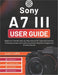 Sony A7 III User Guide: Beginner-Friendly Step-by-Step Manual for Learning Controls, Choosing Lenses, and Capturing Sharp, Beautiful Images and Smooth by Justin Coffill
