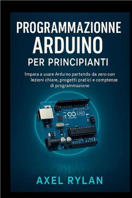 Programmazione Arduino per principianti: Impara a usare Arduino partendo da zero con lezioni chiare, progetti pratici e competenze di programmazione by Rylan, Axel