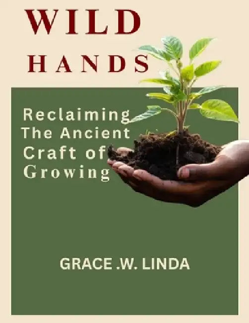 Wild Hands: Reclaiming the Ancient Craft of Growing by Grace W. Linda