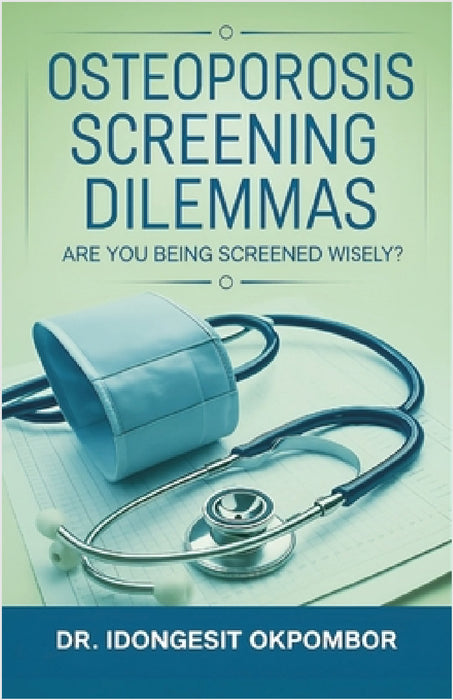 Osteoporosis Screening Dilemmas: Are You Being Screened Wisely? (The Truth About Osteoporosis Screening and Treatment) by Idongesit Okpombor