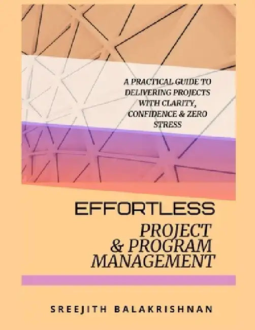 Effortless Project & Program Management: A Practical Guide to Delivering Projects with Clarity, Confidence & Zero Stress by Sreejith Balakrishnan