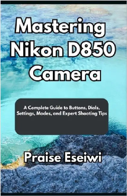 Mastering Nikon D850 Camera: A Complete Guide to Buttons, Dials, Settings, Modes, and Expert Shooting Tips by Eseiwi, Praise