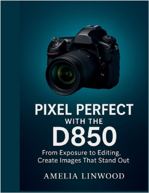 Pixel Perfect with the D850: From Exposure to Editing, Create Images That Stand Out by Amelia Linwood